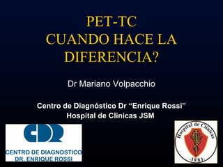 PET-TC
  CUANDO HACE LA
    DIFERENCIA?
        Dr Mariano Volpacchio

Centro de Diagnóstico Dr “Enrique Rossi”
        Hospital de Clinicas JSM
 