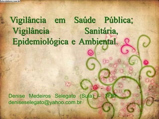 Vigilância Sanitária,
Epidemiológica e Ambiental.
Denise Medeiros Selegato (Sula) – 3FBI:
deniseselegato@yahoo.com.br
Vigilância em Saúde Pública;
 