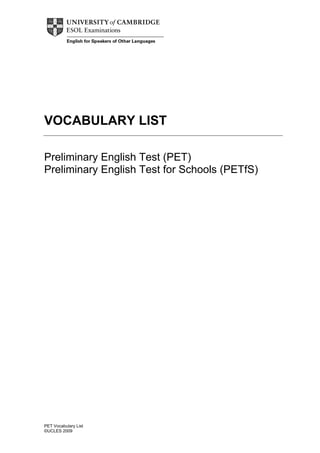 VOCABULARY LIST

Preliminary English Test (PET)
Preliminary English Test for Schools (PETfS)




PET Vocabulary List
©UCLES 2009
 