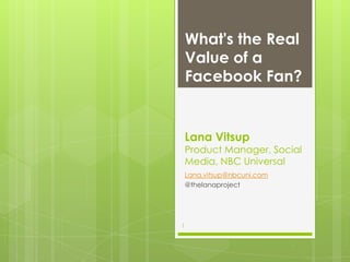 What's the Real
    Value of a
    Facebook Fan?


    Lana Vitsup
    Product Manager, Social
    Media, NBC Universal
    Lana.vitsup@nbcuni.com
    @thelanaproject




1
 