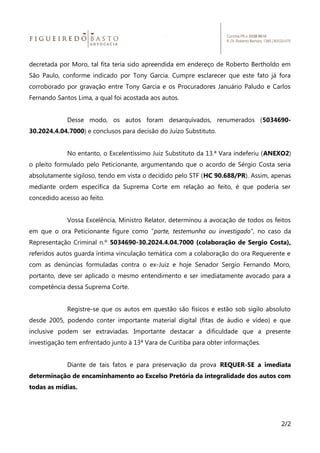 decretada por Moro, tal fita teria sido apreendida em endereço de Roberto Bertholdo em
São Paulo, conforme indicado por Tony Garcia. Cumpre esclarecer que este fato já fora
corroborado por gravação entre Tony Garcia e os Procuradores Januário Paludo e Carlos
Fernando Santos Lima, a qual foi acostada aos autos.
Desse modo, os autos foram desarquivados, renumerados (5034690-
30.2024.4.04.7000) e conclusos para decisão do Juízo Substituto.
No entanto, o Excelentíssimo Juiz Substituto da 13.ª Vara indeferiu (ANEXO2)
o pleito formulado pelo Peticionante, argumentando que o acordo de Sérgio Costa seria
absolutamente sigiloso, tendo em vista o decidido pelo STF (HC 90.688/PR). Assim, apenas
mediante ordem específica da Suprema Corte em relação ao feito, é que poderia ser
concedido acesso ao feito.
Vossa Excelência, Ministro Relator, determinou a avocação de todos os feitos
em que o ora Peticionante figure como “parte, testemunha ou investigado”, no caso da
Representação Criminal n.º 5034690-30.2024.4.04.7000 (colaboração de Sergio Costa),
referidos autos guarda íntima vinculação temática com a colaboração do ora Requerente e
com as denúncias formuladas contra o ex-Juiz e hoje Senador Sergio Fernando Moro,
portanto, deve ser aplicado o mesmo entendimento e ser imediatamente avocado para a
competência dessa Suprema Corte.
Registre-se que os autos em questão são físicos e estão sob sigilo absoluto
desde 2005, podendo conter importante material digital (fitas de áudio e vídeo) e que
inclusive podem ser extraviadas. Importante destacar a dificuldade que a presente
investigação tem enfrentado junto à 13ª Vara de Curitiba para obter informações.
Diante de tais fatos e para preservação da prova REQUER-SE a imediata
determinação de encaminhamento ao Excelso Pretória da integralidade dos autos com
todas as mídias.
2/2
 