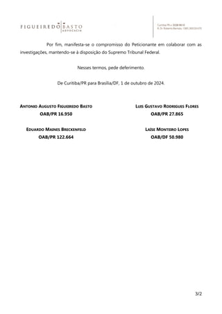Por fim, manifesta-se o compromisso do Peticionante em colaborar com as
investigações, mantendo-se à disposição do Supremo Tribunal Federal.
Nesses termos, pede deferimento.
De Curitiba/PR para Brasília/DF, 1 de outubro de 2024.
ANTONIO AUGUSTO FIGUEIREDO BASTO
OAB/PR 16.950
EDUARDO MAINES BRECKENFELD
OAB/PR 122.664
LUIS GUSTAVO RODRIGUES FLORES
OAB/PR 27.865
LAÍSE MONTEIRO LOPES
OAB/DF 50.980
3/2
 