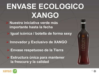 ENVASE ECOLOGICO
     XANGO
 Nuestra iniciativa verde más
  importante hasta la fecha
 Igual icónica / botella de forma sexy

 Innovador y Exclusivo de XANGO

 Envase respetuoso de la Tierra

 Estructura única para mantener
  la frescura y la calidad

                                          11
 