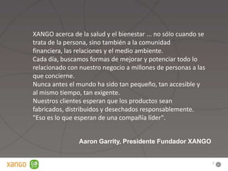 XANGO acerca de la salud y el bienestar ... no sólo cuando se
trata de la persona, sino también a la comunidad
financiera, las relaciones y el medio ambiente.
Cada día, buscamos formas de mejorar y potenciar todo lo
relacionado con nuestro negocio a millones de personas a las
que concierne.
Nunca antes el mundo ha sido tan pequeño, tan accesible y
al mismo tiempo, tan exigente.
Nuestros clientes esperan que los productos sean
fabricados, distribuidos y desechados responsablemente.
"Eso es lo que esperan de una compañía líder".


                Aaron Garrity, Presidente Fundador XANGO


                                                                7
 