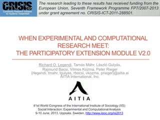 WHEN EXPERIMENTALAND COMPUTATIONAL
RESEARCH MEET:
THE PARTICIPATORY EXTENSION MODULE V2.0
Richard O. Legendi, Tamás Máhr, László Gulyás,
Rajmund Bocsi, Vilmos Kozma, Peter Rieger
{rlegendi, tmahr, lgulyas, rbocsi, vkozma, prieger}@aitia.ai
AITIA International, Inc.
41st World Congress of the International Institute of Sociology (IIS)
Social Interaction: Experimental and Computational Analysis
9-10 June, 2013, Uppsala, Sweden, http://www.iisoc.org/iis2013
The research leading to these results has received funding from the
European Union, Seventh Framework Programme FP7/2007-2013
under grant agreement no. CRISIS-ICT-2011-288501.
 