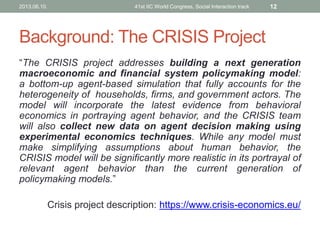 Background: The CRISIS Project
“The CRISIS project addresses building a next generation
macroeconomic and financial system policymaking model:
a bottom-up agent-based simulation that fully accounts for the
heterogeneity of households, firms, and government actors. The
model will incorporate the latest evidence from behavioral
economics in portraying agent behavior, and the CRISIS team
will also collect new data on agent decision making using
experimental economics techniques. While any model must
make simplifying assumptions about human behavior, the
CRISIS model will be significantly more realistic in its portrayal of
relevant agent behavior than the current generation of
policymaking models.”
Crisis project description: https://www.crisis-economics.eu/
2013.06.10. 41st IIC World Congress, Social Interaction track 12
 