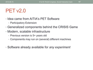 PET v2.0
• Idea came from AITIA's PET Software
• Participatory Extension
• Generalized components behind the CRISIS Game
• Modern, scalable infrastructure
• Previous version is 5+ years old
• Components may run on (several) different machines
• Software already available for any experiment
2013.06.10. 41st IIC World Congress, Social Interaction track 17
 