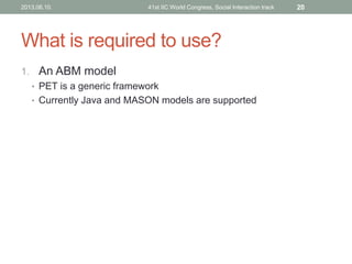 What is required to use?
1. An ABM model
• PET is a generic framework
• Currently Java and MASON models are supported
2013.06.10. 41st IIC World Congress, Social Interaction track 20
 