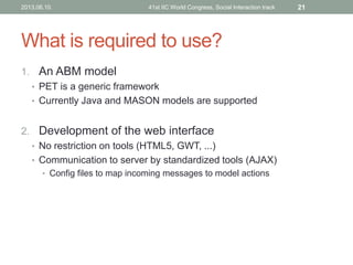 What is required to use?
1. An ABM model
• PET is a generic framework
• Currently Java and MASON models are supported
2. Development of the web interface
• No restriction on tools (HTML5, GWT, ...)
• Communication to server by standardized tools (AJAX)
• Config files to map incoming messages to model actions
2013.06.10. 41st IIC World Congress, Social Interaction track 21
 
