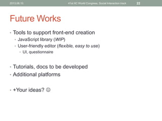 Future Works
• Tools to support front-end creation
• JavaScript library (WIP)
• User-friendly editor (flexible, easy to use)
• UI, questionnaire
• Tutorials, docs to be developed
• Additional platforms
• +Your ideas? 
2013.06.10. 41st IIC World Congress, Social Interaction track 22
 