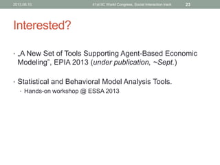 Interested?
• „A New Set of Tools Supporting Agent-Based Economic
Modeling”, EPIA 2013 (under publication, ~Sept.)
• Statistical and Behavioral Model Analysis Tools.
• Hands-on workshop @ ESSA 2013
2013.06.10. 41st IIC World Congress, Social Interaction track 23
 