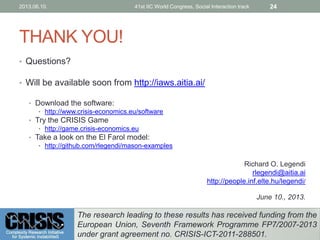 THANK YOU!
• Questions?
• Will be available soon from http://iaws.aitia.ai/
• Download the software:
• http://www.crisis-economics.eu/software
• Try the CRISIS Game
• http://game.crisis-economics.eu
• Take a look on the El Farol model:
• http://github.com/rlegendi/mason-examples
Richard O. Legendi
rlegendi@aitia.ai
http://people.inf.elte.hu/legendi/
June 10., 2013.
2013.06.10. 41st IIC World Congress, Social Interaction track 24
The research leading to these results has received funding from the
European Union, Seventh Framework Programme FP7/2007-2013
under grant agreement no. CRISIS-ICT-2011-288501.
 