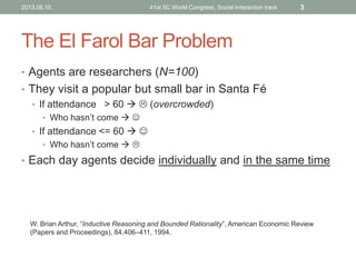 The El Farol Bar Problem
• Agents are researchers (N=100)
• They visit a popular but small bar in Santa Fé
• If attendance > 60   (overcrowded)
• Who hasn’t come  
• If attendance <= 60  
• Who hasn’t come  
• Each day agents decide individually and in the same time
W. Brian Arthur, “Inductive Reasoning and Bounded Rationality”, American Economic Review
(Papers and Proceedings), 84,406–411, 1994.
2013.06.10. 41st IIC World Congress, Social Interaction track 3
 