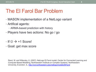 The El Farol Bar Problem
• MASON implementation of a NetLogo variant
• Artifical agents:
• ARMA-based prediction with history
• Players have two actions: No go / go
• If   +1 Score!
• Goal: get max score
Rand, W. and Wilensky, U. (2007). NetLogo El Farol model. Center for Connected Learning and
Computer-Based Modeling, Northwestern Institute on Complex Systems, Northwestern
University, Evanston, IL. http://ccl.northwestern.edu/netlogo/models/ElFarol
2013.06.10. 41st IIC World Congress, Social Interaction track 4
 