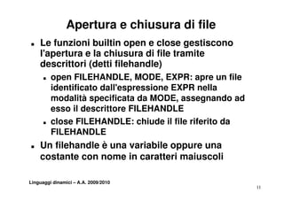 Apertura e chiusura di file
T   Le funzioni builtin open e close gestiscono
    l apertura
    l'apertura e la chiusura di file tramite
    descrittori (detti filehandle)
      T   open FILEHANDLE, MODE, EXPR: apre un file
                FILEHANDLE MODE
          identificato dall'espressione EXPR nella
          modalità specificata da MODE, assegnando ad
          esso il descrittore FILEHANDLE
      T   close FILEHANDLE: chiude il file riferito da
          FILEHANDLE
T   Un filehandle è una variabile oppure una
    costante con nome in caratteri maiuscoli

Linguaggi dinamici – A.A. 2009/2010
                                                         11
 