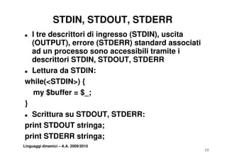 STDIN, STDOUT, STDERR
T I tre descrittori di ingresso (STDIN), uscita
  (OUTPUT),
  (OUTPUT) errore (STDERR) standard associati
  ad un processo sono accessibili tramite i
  descrittori STDIN, STDOUT, STDERR
                      ,         ,
T Lettura da STDIN:


while(<STDIN>) {
   my $buffer = $_;
}
T Scrittura su STDOUT, STDERR:


print STDOUT stringa;
print STDERR stringa;
Linguaggi dinamici – A.A. 2009/2010
                                                  13
 