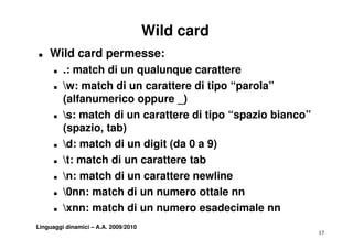 Wild card
T   Wild card permesse:
      T   .: match di un qualunque carattere
           :
      T   w: match di un carattere di tipo “parola”
          (alfanumerico oppure _)
          ( lf       i             )
      T   s: match di un carattere di tipo “spazio bianco”
          (spazio, tab)
          (     i t b)
      T   d: match di un digit (da 0 a 9)
      T   t: match di un carattere tab
      T   n: match di un carattere newline
      T   0nn: match di un numero ottale nn
      T   xnn: match di un numero esadecimale nn
Linguaggi dinamici – A.A. 2009/2010
                                                              17
 