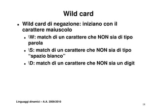 Wild card
T   Wild card di negazione: iniziano con il
    carattere maiuscolo
      T   W: match di un carattere che NON sia di tipo
          parola
      T   S: match di un carattere che NON sia di tipo
          “spazio bianco”
           spazio bianco
      T   D: match di un carattere che NON sia un digit




Linguaggi dinamici – A.A. 2009/2010
                                                           18
 
