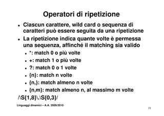 Operatori di ripetizione
T   Ciascun carattere, wild card o sequenza di
    caratteri può essere seguita da una ripetizione
T   La ripetizione indica quante volte è permessa
    una sequenza, affinché il matching sia valido
         sequenza
      T   *: match 0 o più volte
      T   +: match 1 o più volte
      T   ?: match 0 o 1 volte
      T   {n}: match n volte
      T   {n,}: match almeno n volte
      T   {n,m}: match almeno n, al massimo m volte
/S{1,8}.S{0,3}/
/S{1 8} S{0 3}/
Linguaggi dinamici – A.A. 2009/2010
                                                      19
 