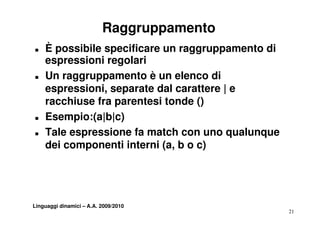 Raggruppamento
T   È possibile specificare un raggruppamento di
    espressioni regolari
T   Un raggruppamento è un elenco di
    espressioni,
    espressioni separate dal carattere | e
    racchiuse fra parentesi tonde ()
T   Esempio:(a|b|c)
    E      i ( |b| )
T   Tale espressione fa match con uno qualunque
    dei componenti interni (a, b o c)




Linguaggi dinamici – A.A. 2009/2010
                                                   21
 