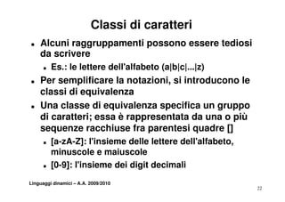 Classi di caratteri
T   Alcuni raggruppamenti possono essere tediosi
    da scrivere
      T   Es.: le lettere dell'alfabeto (a|b|c|...|z)
T   Per
    P semplificare la notazioni, si introducono le
              lifi    l     t i i ii t d          l
    classi di equivalenza
T   Una classe di equivalenza specifica un gruppo
    di caratteri; essa è rappresentata da una o più
    sequenze racchiuse fra parentesi quadre []
      T   [a-zA-Z]: l'insieme delle lettere dell'alfabeto,
          minuscole e maiuscole
      T   [ ]
          [0-9]: l'insieme dei digit decimali
                                 g
Linguaggi dinamici – A.A. 2009/2010
                                                             22
 