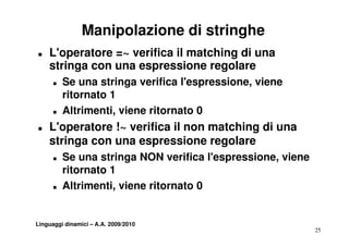 Manipolazione di stringhe
T   L'operatore =~ verifica il matching di una
    stringa con una espressione regolare
      T   Se una stringa verifica l'espressione, viene
          ritornato 1
      T   Altrimenti, viene ritornato 0
T   L'operatore ! verifica il non matching di una
    L'      t   !~   ifi            t hi
    stringa con una espressione regolare
      T   Se una stringa NON verifica l'espressione, viene
          ritornato 1
      T   Altrimenti, viene ritornato 0


Linguaggi dinamici – A.A. 2009/2010
                                                             25
 