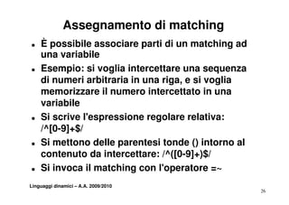 Assegnamento di matching
T   È possibile associare parti di un matching ad
    una variabile
T   Esempio: si voglia intercettare una sequenza
    di numeri arbitraria in una riga e si voglia
                                riga,
    memorizzare il numero intercettato in una
    variabile
T   Si scrive l'espressione regolare relativa:
    /^[0-9]+$/
    /^[0 9] $/
T   Si mettono delle parentesi tonde () intorno al
    contenuto da intercettare: /^([0-9]+)$/
T   Si invoca il matching con l'operatore =~
                         g        p
Linguaggi dinamici – A.A. 2009/2010
                                                     26
 