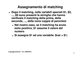Assegnamento di matching
T   Dopo il matching, nelle variabili speciali $1, $2,
    ..., $9 sono presenti le stringhe che hanno
    verificato il matching della prima, della
    seconda, ..., della nona coppia di parentesi
               , ,               pp     p
     T Nel nostro caso, se il matching ha avuto

        esito positivo $1 assume il valore del
              positivo,
        numero
     T Si assegna $1 ad una variabile: $var = $1;




Linguaggi dinamici – A.A. 2009/2010
                                                         27
 