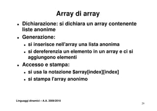 Array di array
T   Dichiarazione: si dichiara un array contenente
    liste anonime
T   Generazione:
      T   si inserisce nell'array una lista anonima
           ii     i       ll'         li t      i
      T   si dereferenzia un elemento in un array e ci si
          aggiungono elementi
               i        l       i
T   Accesso e stampa:
      T   si usa la notazione $array[index][index]
      T   si stampa l'array anonimo
                     l array



Linguaggi dinamici – A.A. 2009/2010
                                                            29
 