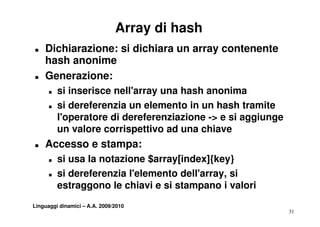 Array di hash
T   Dichiarazione: si dichiara un array contenente
    hash anonime
T   Generazione:
      T   si inserisce nell'array una h h anonima
             ii   i       ll'         hash      i
      T   si dereferenzia un elemento in un hash tramite
          l'operatore di d
          l'             dereferenziazione -> e si aggiunge
                              f     i i           i   i
          un valore corrispettivo ad una chiave
T   Accesso e stampa:
      T   si usa la notazione $array[index]{key}
      T   si dereferenzia l'elemento dell'array, si
          estraggono le chiavi e si stampano i valori
               gg                        p
Linguaggi dinamici – A.A. 2009/2010
                                                              31
 