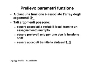 Prelievo parametri funzione
T   A ciascuna funzione è associato l'array degli
    argomenti @
              @_
T   Tali argomenti possono:
      T   essere associati a variabili locali tramite un
                       i ti     i bili l   li t    it
          assegnamento multiplo
      T   essere prelevati uno per uno con la funzione
                    l    i                     l f    i
          shift
      T   essere acceduti tramite la sintassi $_[]




Linguaggi dinamici – A.A. 2009/2010
                                                           5
 
