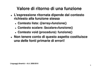 Valore di ritorno di una funzione
T   L'espressione ritornata dipende dal contesto
    richiesto alla funzione stessa
      T   Contesto lista: @array=funzione()
      T   Contesto
          C t t scalare: $
                       l    $scalare=funzione()
                                l    f    i  ()
      T   Contesto void (procedura): funzione()
T   Non tenere conto di questo aspetto costituisce
    una delle fonti primarie di errori!




Linguaggi dinamici – A.A. 2009/2010
                                                     8
 