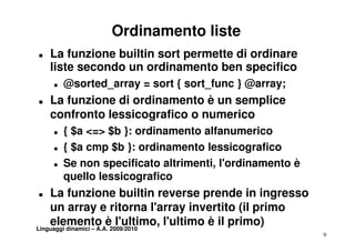 Ordinamento liste
T   La funzione builtin sort permette di ordinare
    liste secondo un ordinamento ben specifico
    T   @sorted_array = sort { sort_func } @array;
T   La f
    L funzione di ordinamento è un semplice
           i        di       t          li
    confronto lessicografico o numerico
    T   { $a <=> $b }: ordinamento alfanumerico
    T   { $a cmp $b }: ordinamento lessicografico
    T   Se non specificato altrimenti, l'ordinamento è
        quello lessicografico
T   La funzione builtin reverse prende in ingresso
    un array e ritorna l'array invertito ( p
                  y                 y    (il primo
    elemento è l'ultimo, l'ultimo è il primo)
Linguaggi dinamici – A.A. 2009/2010
                                                         9
 
