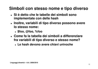Simboli con stesso nome e tipo diverso
T   Si è detto che le tabelle dei simboli sono
    implementate con delle hash
T   Inoltre, variabili di tipo diverso possono avere
    lo stesso nome:
      T   $foo, @foo, %foo
T   Come fa la tabella dei simboli a differenziare
    fra variabili di tipo diverso e stesso nome?
      T   Le hash devono avere chiavi univoche




Linguaggi dinamici – A.A. 2009/2010
                                                       11
 