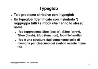 Typeglob
T   Tale problema si risolve con i typeglob
T   Un typeglob (identificato con il simbolo *)
    raggruppa tutti i simboli che hanno lo stesso
    nome
      T   *foo rappresenta $foo (scalar), @foo (array),
          %foo (hash), &f (function), f (fil h dl )
          %f (h h) &foo (f         ti ) foo (filehandle)
      T   *foo è una struttura dati contenente celle di
          memoria per ciascuno dei simboli avente nome
                 i       i        d i i b li       t
          foo




Linguaggi dinamici – A.A. 2009/2010
                                                           12
 