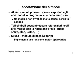 Esportazione dei simboli
T   Alcuni simboli possono essere esportati agli
    altri moduli o programmi che ne faranno uso
      T   Un modulo non avrebbe molto senso, senza tali
          simboli
T   Tali simboli possono essere referenziati negli
    altri moduli con la notazione breve (quella
    solita, $foo, @foo, …)
T   Si
    S usa il modulo di base Exporter
     T    Implementa una funzione import appropriata



Linguaggi dinamici – A.A. 2009/2010
                                                          17
 