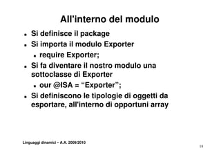 All'interno del modulo
T   Si definisce il package
T   Si importa il modulo Exporter
     T require Exporter;


T   Si fa diventare il nostro modulo una
    sottoclasse di Exporter
     T our @ISA = “Exporter”;


T   Si definiscono le tipologie di oggetti da
    esportare, all'interno di opportuni array



Linguaggi dinamici – A.A. 2009/2010
                                                18
 