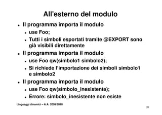 All'esterno del modulo
T   Il programma importa il modulo
      T   use Foo;
      T   Tutti i simboli esportati tramite @EXPORT sono
          già visibili di tt
           ià i ibili direttamente
                                 t
T   Il programma importa il modulo
      T   use Foo qw(simbolo1 simbolo2);
      T   Si richiede l‘importazione dei simboli simbolo1
                          p
          e simbolo2
T   Il programma importa il modulo
      T   use Foo qw(simbolo_inesistente);
      T   Errore: simbolo inesistente non esiste
                  simbolo_inesistente
Linguaggi dinamici – A.A. 2009/2010
                                                            20
 