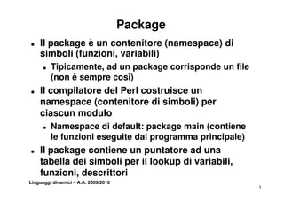 Package
T   Il package è un contenitore (namespace) di
    simboli (funzioni, variabili)
            (funzioni
      T   Tipicamente, ad un package corrisponde un file
          (non è sempre così)
T   Il compilatore del Perl costruisce un
    namespace (contenitore di simboli) per
    ciascun modulo
      T   Namespace di default: package main (
          N              d f lt       k     i (contiene
                                                   ti
          le funzioni eseguite dal programma principale)
T   Il package contiene un puntatore ad una
    tabella dei simboli per il lookup di variabili,
    funzioni, descrittori
Linguaggi dinamici – A.A. 2009/2010
                                                           3
 