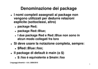Denominazione dei package
T   I nomi completi assegnati ai package non
    vengono utilizzati per dedurre relazioni
    esplicite (sottoclassi, altro)
      T   package Red;
      T   package Red::Blue;
      T   I due package Red e Red::Blue non sono i
            d      k    R d R d Bl               in
          alcun modo collegati fra loro
T   Si deve usare la notazione completa, sempre:
        d          l       i           l
     T $Red::Blue::foo;


T   Il package di default è main (o $)
      T   $::foo è equivalente a $main::foo
Linguaggi dinamici – A.A. 2009/2010
                                                      7
 