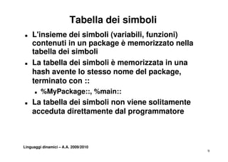 Tabella dei simboli
T   L'insieme dei simboli (variabili, funzioni)
    contenuti in un package è memorizzato nella
    tabella dei simboli
T   La tabella dei simboli è memorizzata in una
    hash avente lo stesso nome del package,
    terminato con ::
      T   %MyPackage::, %main::
T   La tabella dei simboli non viene solitamente
    acceduta direttamente dal programmatore



Linguaggi dinamici – A.A. 2009/2010
                                                   9
 