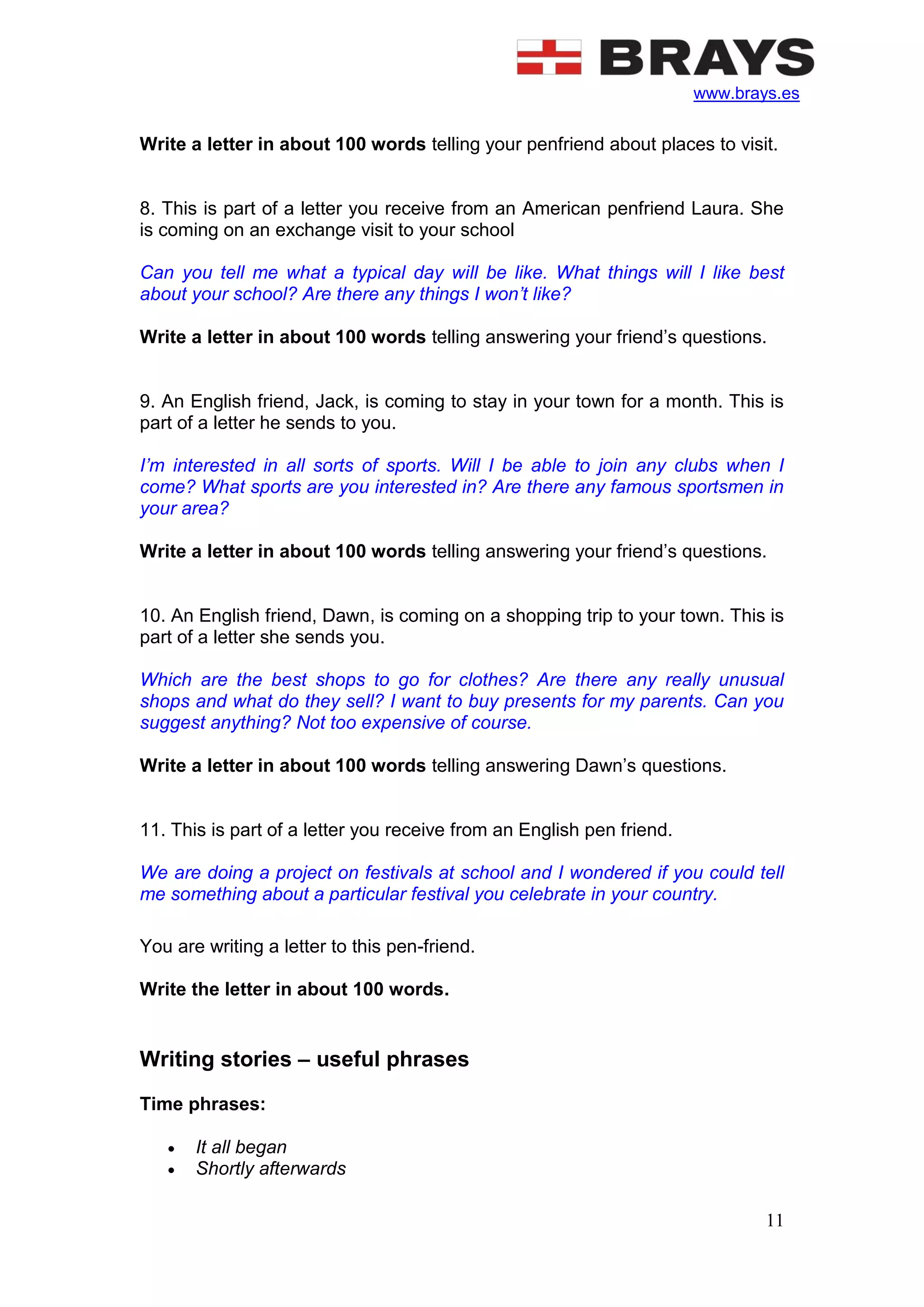 www.brays.es
11
Write a letter in about 100 words telling your penfriend about places to visit.
8. This is part of a letter you receive from an American penfriend Laura. She
is coming on an exchange visit to your school
Can you tell me what a typical day will be like. What things will I like best
about your school? Are there any things I won’t like?
Write a letter in about 100 words telling answering your friend’s questions.
9. An English friend, Jack, is coming to stay in your town for a month. This is
part of a letter he sends to you.
I’m interested in all sorts of sports. Will I be able to join any clubs when I
come? What sports are you interested in? Are there any famous sportsmen in
your area?
Write a letter in about 100 words telling answering your friend’s questions.
10. An English friend, Dawn, is coming on a shopping trip to your town. This is
part of a letter she sends you.
Which are the best shops to go for clothes? Are there any really unusual
shops and what do they sell? I want to buy presents for my parents. Can you
suggest anything? Not too expensive of course.
Write a letter in about 100 words telling answering Dawn’s questions.
11. This is part of a letter you receive from an English pen friend.
We are doing a project on festivals at school and I wondered if you could tell
me something about a particular festival you celebrate in your country.
You are writing a letter to this pen-friend.
Write the letter in about 100 words.
Writing stories – useful phrases
Time phrases:
 It all began
 Shortly afterwards
 