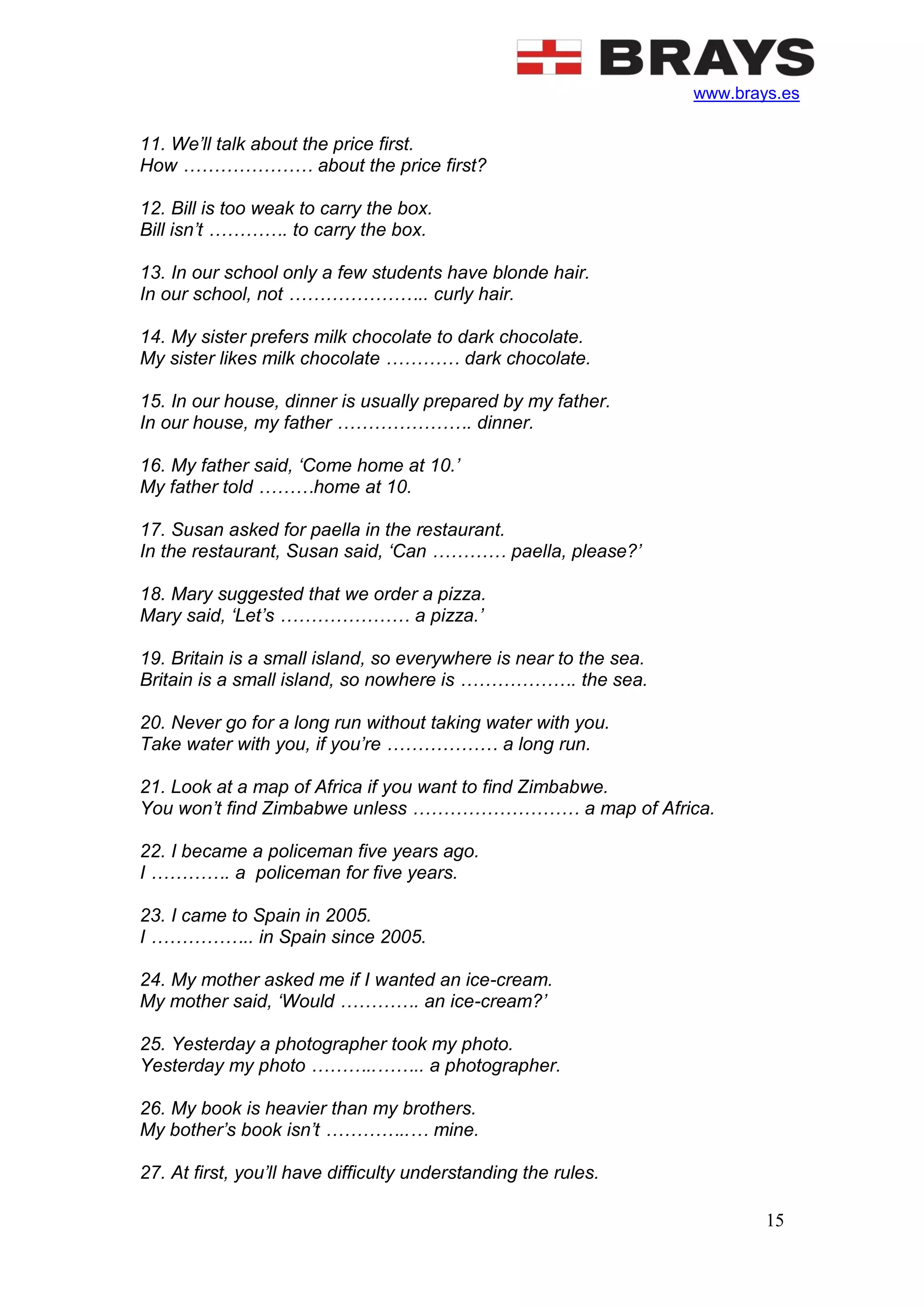 www.brays.es
15
11. We’ll talk about the price first.
How ………………… about the price first?
12. Bill is too weak to carry the box.
Bill isn’t …………. to carry the box.
13. In our school only a few students have blonde hair.
In our school, not ………………….. curly hair.
14. My sister prefers milk chocolate to dark chocolate.
My sister likes milk chocolate ………… dark chocolate.
15. In our house, dinner is usually prepared by my father.
In our house, my father …………………. dinner.
16. My father said, ‘Come home at 10.’
My father told ………home at 10.
17. Susan asked for paella in the restaurant.
In the restaurant, Susan said, ‘Can ………… paella, please?’
18. Mary suggested that we order a pizza.
Mary said, ‘Let’s ………………… a pizza.’
19. Britain is a small island, so everywhere is near to the sea.
Britain is a small island, so nowhere is ………………. the sea.
20. Never go for a long run without taking water with you.
Take water with you, if you’re ……………… a long run.
21. Look at a map of Africa if you want to find Zimbabwe.
You won’t find Zimbabwe unless ……………………… a map of Africa.
22. I became a policeman five years ago.
I …………. a policeman for five years.
23. I came to Spain in 2005.
I …………….. in Spain since 2005.
24. My mother asked me if I wanted an ice-cream.
My mother said, ‘Would …………. an ice-cream?’
25. Yesterday a photographer took my photo.
Yesterday my photo ………..…….. a photographer.
26. My book is heavier than my brothers.
My bother’s book isn’t …………..… mine.
27. At first, you’ll have difficulty understanding the rules.
 