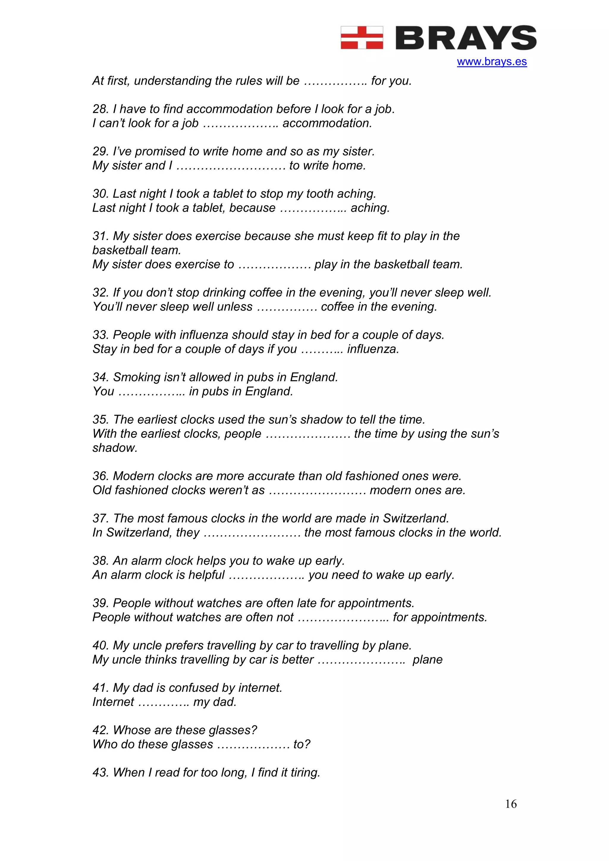 www.brays.es
16
At first, understanding the rules will be ……………. for you.
28. I have to find accommodation before I look for a job.
I can’t look for a job ………………. accommodation.
29. I’ve promised to write home and so as my sister.
My sister and I ……………………… to write home.
30. Last night I took a tablet to stop my tooth aching.
Last night I took a tablet, because …………….. aching.
31. My sister does exercise because she must keep fit to play in the
basketball team.
My sister does exercise to ……………… play in the basketball team.
32. If you don’t stop drinking coffee in the evening, you’ll never sleep well.
You’ll never sleep well unless …………… coffee in the evening.
33. People with influenza should stay in bed for a couple of days.
Stay in bed for a couple of days if you ……….. influenza.
34. Smoking isn’t allowed in pubs in England.
You …………….. in pubs in England.
35. The earliest clocks used the sun’s shadow to tell the time.
With the earliest clocks, people ………………… the time by using the sun’s
shadow.
36. Modern clocks are more accurate than old fashioned ones were.
Old fashioned clocks weren’t as …………………… modern ones are.
37. The most famous clocks in the world are made in Switzerland.
In Switzerland, they …………………… the most famous clocks in the world.
38. An alarm clock helps you to wake up early.
An alarm clock is helpful ………………. you need to wake up early.
39. People without watches are often late for appointments.
People without watches are often not ………………….. for appointments.
40. My uncle prefers travelling by car to travelling by plane.
My uncle thinks travelling by car is better …………………. plane
41. My dad is confused by internet.
Internet …………. my dad.
42. Whose are these glasses?
Who do these glasses ……………… to?
43. When I read for too long, I find it tiring.
 