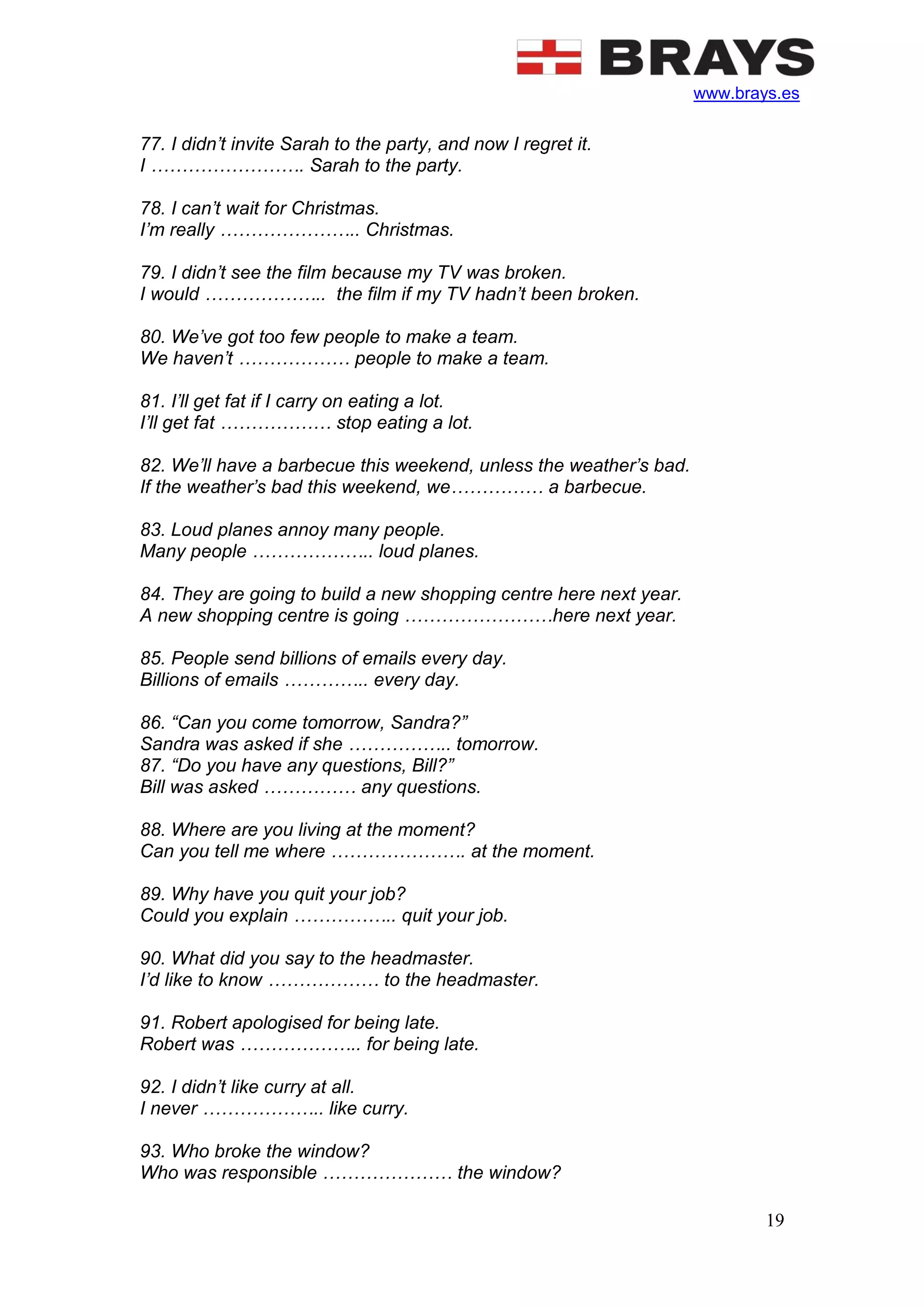 www.brays.es
19
77. I didn’t invite Sarah to the party, and now I regret it.
I ……………………. Sarah to the party.
78. I can’t wait for Christmas.
I’m really ………………….. Christmas.
79. I didn’t see the film because my TV was broken.
I would ……………….. the film if my TV hadn’t been broken.
80. We’ve got too few people to make a team.
We haven’t ……………… people to make a team.
81. I’ll get fat if I carry on eating a lot.
I’ll get fat ……………… stop eating a lot.
82. We’ll have a barbecue this weekend, unless the weather’s bad.
If the weather’s bad this weekend, we…………… a barbecue.
83. Loud planes annoy many people.
Many people ……………….. loud planes.
84. They are going to build a new shopping centre here next year.
A new shopping centre is going ……………………here next year.
85. People send billions of emails every day.
Billions of emails ………….. every day.
86. “Can you come tomorrow, Sandra?”
Sandra was asked if she …………….. tomorrow.
87. “Do you have any questions, Bill?”
Bill was asked …………… any questions.
88. Where are you living at the moment?
Can you tell me where …………………. at the moment.
89. Why have you quit your job?
Could you explain …………….. quit your job.
90. What did you say to the headmaster.
I’d like to know ……………… to the headmaster.
91. Robert apologised for being late.
Robert was ……………….. for being late.
92. I didn’t like curry at all.
I never ……………….. like curry.
93. Who broke the window?
Who was responsible ………………… the window?
 