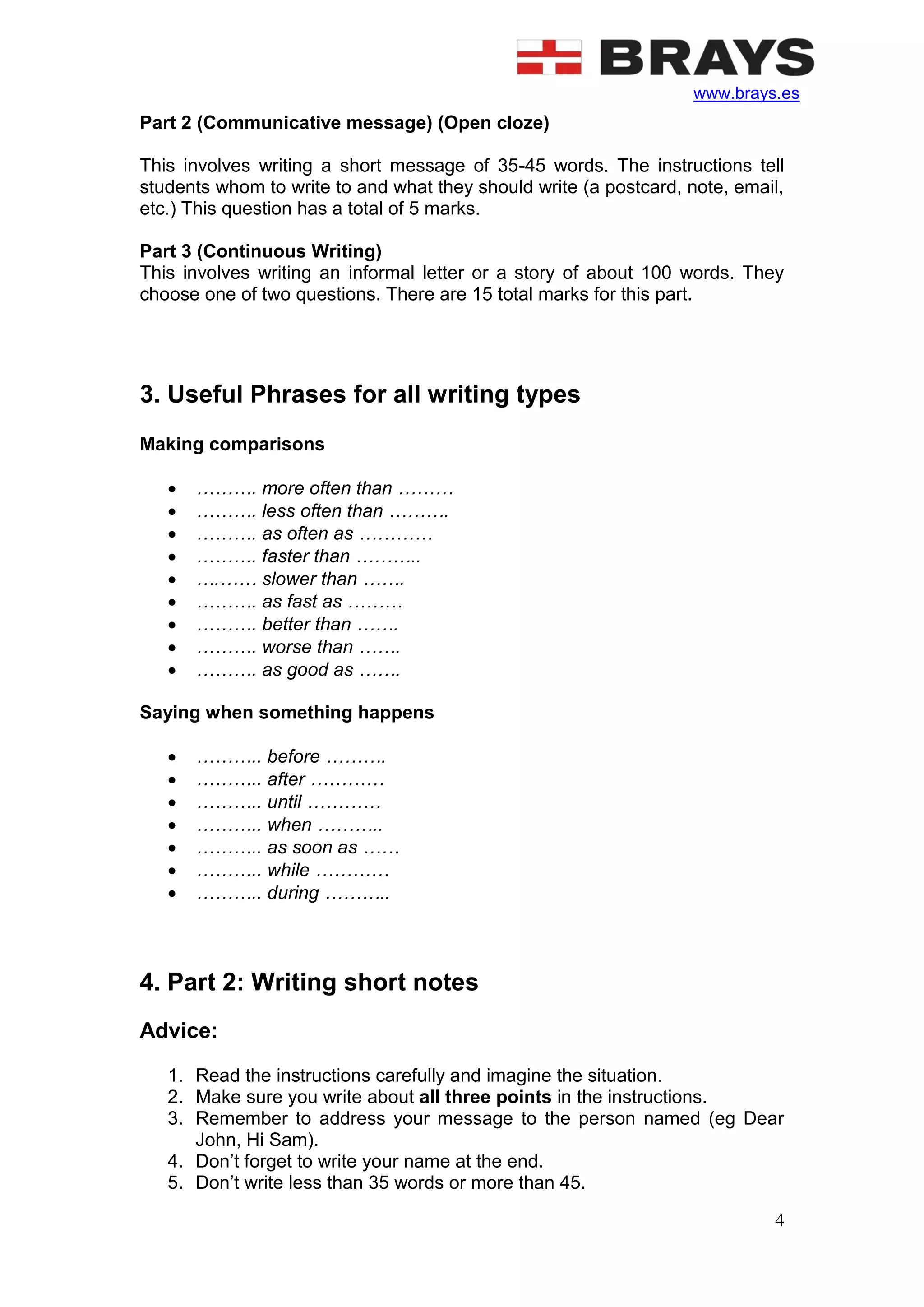 www.brays.es
4
Part 2 (Communicative message) (Open cloze)
This involves writing a short message of 35-45 words. The instructions tell
students whom to write to and what they should write (a postcard, note, email,
etc.) This question has a total of 5 marks.
Part 3 (Continuous Writing)
This involves writing an informal letter or a story of about 100 words. They
choose one of two questions. There are 15 total marks for this part.
3. Useful Phrases for all writing types
Making comparisons
 ………. more often than ………
 ………. less often than ……….
 ………. as often as …………
 ………. faster than ………..
 ….…… slower than …….
 ………. as fast as ………
 ………. better than …….
 ………. worse than …….
 ………. as good as …….
Saying when something happens
 ……….. before ……….
 ……….. after …………
 ……….. until …………
 ……….. when ………..
 ……….. as soon as ……
 ……….. while …………
 ……….. during ………..
4. Part 2: Writing short notes
Advice:
1. Read the instructions carefully and imagine the situation.
2. Make sure you write about all three points in the instructions.
3. Remember to address your message to the person named (eg Dear
John, Hi Sam).
4. Don’t forget to write your name at the end.
5. Don’t write less than 35 words or more than 45.
 
