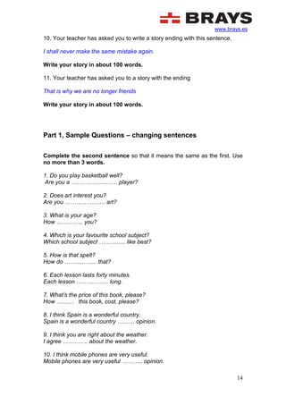 www.brays.es
14
10. Your teacher has asked you to write a story ending with this sentence.
I shall never make the same mistake again.
Write your story in about 100 words.
11. Your teacher has asked you to a story with the ending
That is why we are no longer friends
Write your story in about 100 words.
Part 1, Sample Questions – changing sentences
Complete the second sentence so that it means the same as the first. Use
no more than 3 words.
1. Do you play basketball well?
Are you a …………………… player?
2. Does art interest you?
Are you ………………… art?
3. What is your age?
How ………….. you?
4. Which is your favourite school subject?
Which school subject ………….. like best?
5. How is that spelt?
How do …………….. that?
6. Each lesson lasts forty minutes.
Each lesson …………….. long.
7. What’s the price of this book, please?
How ……… this book, cost, please?
8. I think Spain is a wonderful country.
Spain is a wonderful country ……… opinion.
9. I think you are right about the weather.
I agree …………. about the weather.
10. I think mobile phones are very useful.
Mobile phones are very useful ……….. opinion.
 