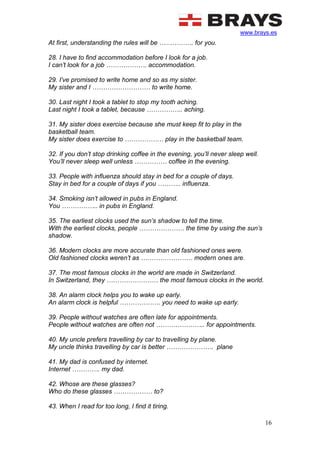 www.brays.es
16
At first, understanding the rules will be ……………. for you.
28. I have to find accommodation before I look for a job.
I can’t look for a job ………………. accommodation.
29. I’ve promised to write home and so as my sister.
My sister and I ……………………… to write home.
30. Last night I took a tablet to stop my tooth aching.
Last night I took a tablet, because …………….. aching.
31. My sister does exercise because she must keep fit to play in the
basketball team.
My sister does exercise to ……………… play in the basketball team.
32. If you don’t stop drinking coffee in the evening, you’ll never sleep well.
You’ll never sleep well unless …………… coffee in the evening.
33. People with influenza should stay in bed for a couple of days.
Stay in bed for a couple of days if you ……….. influenza.
34. Smoking isn’t allowed in pubs in England.
You …………….. in pubs in England.
35. The earliest clocks used the sun’s shadow to tell the time.
With the earliest clocks, people ………………… the time by using the sun’s
shadow.
36. Modern clocks are more accurate than old fashioned ones were.
Old fashioned clocks weren’t as …………………… modern ones are.
37. The most famous clocks in the world are made in Switzerland.
In Switzerland, they …………………… the most famous clocks in the world.
38. An alarm clock helps you to wake up early.
An alarm clock is helpful ………………. you need to wake up early.
39. People without watches are often late for appointments.
People without watches are often not ………………….. for appointments.
40. My uncle prefers travelling by car to travelling by plane.
My uncle thinks travelling by car is better …………………. plane
41. My dad is confused by internet.
Internet …………. my dad.
42. Whose are these glasses?
Who do these glasses ……………… to?
43. When I read for too long, I find it tiring.
 