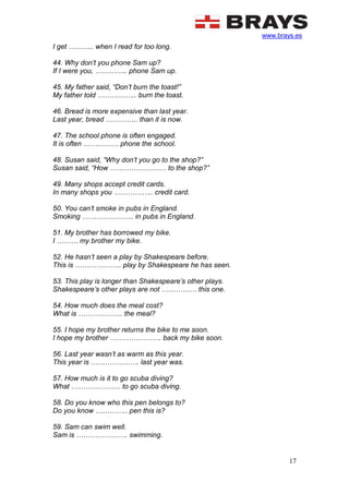 www.brays.es
17
I get ……….. when I read for too long.
44. Why don’t you phone Sam up?
If I were you, ………….. phone Sam up.
45. My father said, “Don’t burn the toast!”
My father told …………….. burn the toast.
46. Bread is more expensive than last year.
Last year, bread ………….. than it is now.
47. The school phone is often engaged.
It is often …………… phone the school.
48. Susan said, “Why don’t you go to the shop?”
Susan said, “How …………………… to the shop?”
49. Many shops accept credit cards.
In many shops you …………….. credit card.
50. You can’t smoke in pubs in England.
Smoking …………………. in pubs in England.
51. My brother has borrowed my bike.
I ……… my brother my bike.
52. He hasn’t seen a play by Shakespeare before.
This is ……………….. play by Shakespeare he has seen.
53. This play is longer than Shakespeare’s other plays.
Shakespeare’s other plays are not …………… this one.
54. How much does the meal cost?
What is ………………. the meal?
55. I hope my brother returns the bike to me soon.
I hope my brother …………………. back my bike soon.
56. Last year wasn’t as warm as this year.
This year is ……………..…. last year was.
57. How much is it to go scuba diving?
What ………………… to go scuba diving.
58. Do you know who this pen belongs to?
Do you know ………….. pen this is?
59. Sam can swim well.
Sam is …………………. swimming.
 