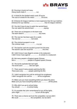www.brays.es
18
60. Running in boots isn’t easy.
Heavy boots make it ………………. run.
61. A ticket for the football match costs 30 euros.
The cost of a ticket for the match ………… 30 euros.
62. Entrance for league matches is more expensive than for cup matches.
Entrance for cup matches ……………….……… than for league matches.
63. You don’t have to pay to watch the second team.
You can watch the second team ……………… paying.
64. There are no foreigners in the team now.
The team doesn’t ………………………. any more.
65. The new bar has been open for a week.
The new bar ……………….. last week.
66. The criminal escaped in a car.
The criminal made …………………. in a car.
67. The teacher said she wouldn’t punish him this time.
The teacher said she would let …………..…. this time.
68. I didn’t know it was illegal to smoke in the restaurant..
I didn’t know it was against ……………. to smoke in a restaurant.
69. Not many people in England speak Chinese.
Not a ………………….. people in England speak Chinese.
70. The bomb exploded late last night.
The bomb went ………… late last night.
71. There weren’t many people watching the film.
There were only ………. people watching the film.
72. I didn’t recognize him until he removed his sunglasses.
I didn’t recognize him until he ………. off his sunglasses.
73. Make sure you have everything before you leave the plane.
Make sure you have everything before you …………. off the plane.
74. Why didn’t you go to school today.
You should ………….. to school today.
75. It’s possible that John remembered to turn off the lights.
John might ………………………… to turn off the lights.
76. There was a chance we’d win the competition, but we didn’t.
We could ………………….. the competition, but we didn’t.
 